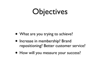 Objectives What are you trying to achieve? Increase in membership? Brand repositioning? Better customer service? How will you measure your success? 