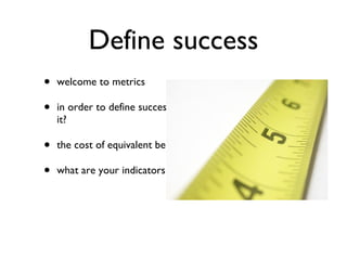 Define success welcome to metrics in order to define success, how are you going to measure it? the cost of equivalent benefits what are your indicators? 