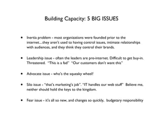Building Capacity: 5 BIG ISSUES Inertia problem - most organizations were founded prior to the internet....they aren’t used to having control issues, intimate relationships with audiences, and they think they control their brands. Leadership issue - often the leaders are pre-internet. Difficult to get buy-in.  Threatened.  “This is a fad”  “Our customers don’t want this” Advocate issue - who’s the squeaky wheel? Silo issue - “that’s marketing’s job”. “IT handles our web stuff”  Believe me, neither should hold the keys to the kingdom. Fear issue - it’s all so new, and changes so quickly,  budgetary responsibility 