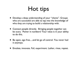 Hot tips Develop a deep understanding of your “clients”. Groups who are successful are able to tap into the knowledge of who they are trying to build a relationship with. Connect people directly.  Bringing people together can be scary.  Power in numbers! Your value is in your ability to do this. Be open, ego free.....and let go of control. You never had it anyways. Emulate, innovate. Fail, experiment. Lather, rinse, repeat. 