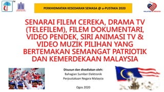 SENARAI FILEM CEREKA, DRAMA TV
(TELEFILEM), FILEM DOKUMENTARI,
VIDEO PENDEK, SIRI ANIMASI TV &
VIDEO MUZIK PILIHAN YANG
BERTEMAKAN SEMANGAT PATRIOTIK
DAN KEMERDEKAAN MALAYSIA
Disusun dan disediakan oleh:
Bahagian Sumber Elektronik
Perpustakaan Negara Malaysia
Ogos 2020
PERKHIDMATAN KESEDARAN SEMASA @ u-PUSTAKA 2020
 