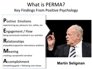 P ositive  Emotions experiencing joy, pleasure, fun, safety, etc E ngagement / Flow being consciously involved in our activities R elationships enjoyable/supportive interactions w/others M eaning creating a purposeful narrative A ccomplishment Completing goals + following core values Martin Seligman What is PERMA? Key Findings From Positive Psychology 