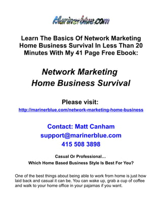 Learn The Basics Of Network Marketing
  Home Business Survival In Less Than 20
   Minutes With My 41 Page Free Ebook:


          Network Marketing
        Home Business Survival

                        Please visit:
 http://marinerblue.com/network-marketing-home-business


               Contact: Matt Canham
             support@marinerblue.com
                   415 508 3898
                     Casual Or Professional…
       Which Home Based Business Style Is Best For You?


One of the best things about being able to work from home is just how
laid back and casual it can be. You can wake up, grab a cup of coffee
and walk to your home office in your pajamas if you want.
 