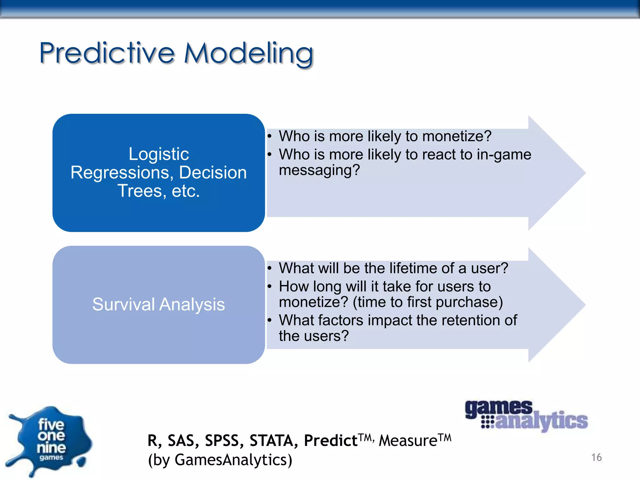 Predictive Modeling

                           • Who is more likely to monetize?
        Logistic           • Who is more likely to react to in-game
  Regressions, Decision      messaging?
       Trees, etc.



                           • What will be the lifetime of a user?
                           • How long will it take for users to
    Survival Analysis        monetize? (time to first purchase)
                           • What factors impact the retention of
                             the users?




           R, SAS, SPSS, STATA, PredictTM, MeasureTM
           (by GamesAnalytics)                                        16
 