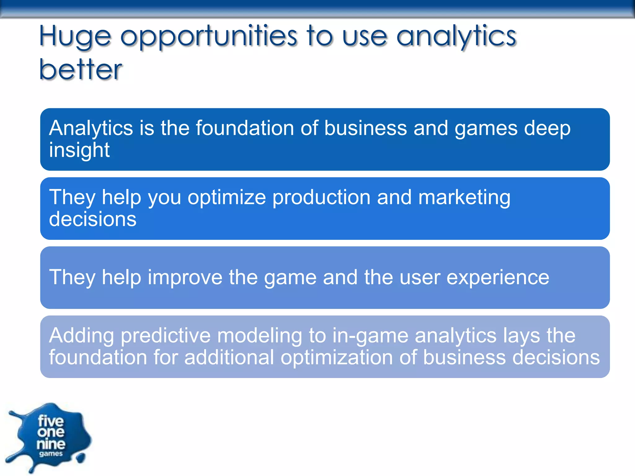 Huge opportunities to use analytics
better
Analytics is the foundation of business and games deep
insight

They help you optimize production and marketing
decisions

They help improve the game and the user experience

Adding predictive modeling to in-game analytics lays the
foundation for additional optimization of business decisions
 