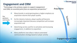 Engagement and CRM
“Technology is the primary engine to support engagement
and CRM, an essential point from an acquisition perspective.”
[Tropicana AC’s] top online
players spend big on
entertainment at their brick
and mortar facility rather
than gaming.
 Many brands in social gaming place a higher emphasis on
acquisition volume than player quality
 As the industry matures, player quality will become
increasingly important because competition will increase
acquisition cost
 Advertising can be used for re-activation and increasing
engagement, in addition to acquisition
 Many platforms now allow a robust automated
communication strategy based on player activity
Key
positions
and trends:
Acquisition
Engagement and CRM
 