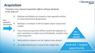 Acquisition
Tweet
 Desktop and Mobile are viewed as two separate entities
to many Social Gaming Operators
 Desktop is not dead; it still has higher player values than
mobile
 Cross channel acquisition efforts need to be explored, as
over investing in a single source (Facebook), could be risky
in the long term
 Multi-platform players are the highest value players
 An underutilized area in social is the mobile web
Key
positions
and trends:
Android = largest
opportunity
iOS =
highest
spender
“Seamless cross-channel acquisition efforts will pay dividends
in the long run”
 