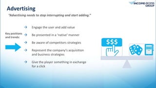 Advertising
Tweet
“Advertising needs to stop interrupting and start adding.”
 Engage the user and add value
 Be presented in a ‘native’ manner
 Be aware of competitors strategies
 Represent the company’s acquisition
and business strategies
 Give the player something in exchange
for a click
Key positions
and trends:
 