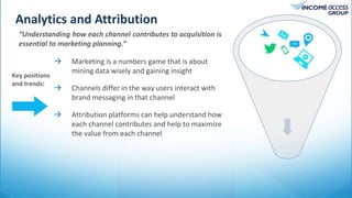 Analytics and Attribution
Tweet
“Understanding how each channel contributes to acquisition is
essential to marketing planning.”
 Marketing is a numbers game that is about
mining data wisely and gaining insight
 Channels differ in the way users interact with
brand messaging in that channel
 Attribution platforms can help understand how
each channel contributes and help to maximize
the value from each channel
Key positions
and trends:
 