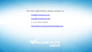 For more information, please contact us:
louis@incomeaccess.com
harry@incomeaccess.com
1 - 5 1 4 - 8 4 9 - 8 5 9 5
http://www.incomeaccesstechnologies.com
 