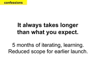 It always takes longer than what you expect. 5 months of iterating, learning. Reduced scope for earlier launch. confessions 