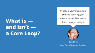 What is —
and isn’t —
a Core Loop?
In a loop, you’re learning a
skill and updating your
mental model. That’s what
leads to...