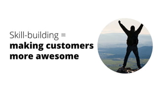 Skill-building =
making customers
more awesome
 