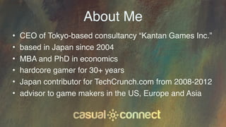 About Me
• CEO of Tokyo-based consultancy “Kantan Games Inc.”
• based in Japan since 2004
• MBA and PhD in economics
• har...