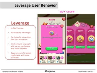 Dissec&ng	
  User	
  Behavior	
  in	
  Games	
   Casual	
  Connect	
  Asia	
  2013	
  
Leverage	
  User	
  Behavior	
  
Leverage	
  
•  In-­‐App	
  Purchases	
  
•  Purchases	
  for	
  advantages	
  
•  Purchases	
  for	
  less	
  wai&ng	
  
&me	
  (less	
  frustra&on)	
  
•  Small	
  amounts	
  for	
  people	
  
who	
  are	
  not	
  comfortable	
  
with	
  online	
  payments	
  
•  Bigger	
  amounts	
  for	
  people	
  
comfortable	
  with	
  online	
  
purchases	
  
BUY STUFF
 