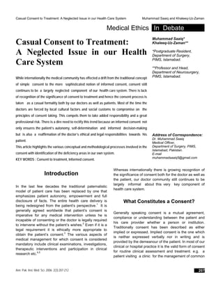 Casual Consent to Treatment: A Neglected Issue in our Health Care System Muhammad Saaiq and Khaleeq-Uz-Zaman
Medical Ethics In Debate
Casual Consent to Treatment:
A Neglected Issue in our Health
Care System
While internationally the medical community has effected a drift from the traditional concept
of simple consent to the more sophisticated notion of informed consent, consent still
continues to be a largely neglected component of our health care system. There is lack
of recognition of the significance of consent to treatment and hence the consent process is
taken as a casual formality both by our doctors as well as patients. Most of the time the
doctors are forced by local cultural factors and social customs to compromise on the
principles of consent taking. This compels them to take added responsibility and a great
professional risk. There is a dire need to rectify this trend because an informed consent not
only ensures the patient’s autonomy, self-determination and informed decision-making
but is also a reaffirmation of the doctor’s ethical and legal responsibilities towards his
patient.
This article highlights the various conceptual and methodological processes involved in the
consent with identification of the deficiency areas in our own system.
KEY WORDS : Consent to treatment, Informed consent.
Muhammad Saaiq*
Khaleeq-Uz-Zaman**
*Postgraduate Resident,
Department of Surgery,
PIMS, Islamabad.
**Professor and Head,
Department of Neurosurgery,
PIMS, Islamabad.
Address of Correspondence:
Dr. Muhammad Saaiq
Medical Officer,
Department of Surgery, PIMS,
Islamabad, Pakistan.
E-mail
muhammadsaaiq5@gmail.com
Introduction
In the last few decades the traditional paternalistic
model of patient care has been replaced by one that
emphasizes patient autonomy, empowerment and full
disclosure of facts. The entire health care delivery is
being redesigned from the patient’s perspective.1
It is
generally agreed worldwide that patient’s consent is
imperative for any medical intervention unless he is
incapable of consenting or the doctor is legally required
to intervene without the patient’s wishes.2
Even if it is a
legal requirement it is ethically more appropriate to
obtain the patient’s consent.3
The various aspects of
medical management for which consent is considered
mandatory include clinical examinations, investigations,
therapeutic interventions and participation in clinical
research etc.4,5
Whereas internationally there is growing recognition of
the significance of consent both for the doctor as well as
the patient, our doctor community still continues to be
largely informal about this very key component of
health care system.
What Constitutes a Consent?
Generally speaking consent is a mutual agreement,
compliance or understanding between the patient and
his care provider whether a person or institution.
Traditionally consent has been described as either
implied or expressed. Implied consent is the one which
is neither expressed verbally nor in writing and is
provided by the demeanour of the patient. In most of our
clinical or hospital practice it is the valid form of consent
for routine clinical assessment and treatment. e.g. a
patient visiting a clinic for the management of common
Ann. Pak. Inst. Med. Sci. 2006; 2(3):207-212 207
 