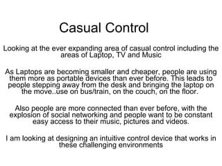 Casual Control Looking at the ever expanding area of casual control including the areas of Laptop, TV and Music As Laptops are becoming smaller and cheaper, people are using them more as portable devices than ever before. This leads to people stepping away from the desk and bringing the laptop on the move..use on bus/train, on the couch, on the floor.  Also people are more connected than ever before, with the explosion of social networking and people want to be constant easy access to their music, pictures and videos. I am looking at designing an intuitive control device that works in these challenging environments 