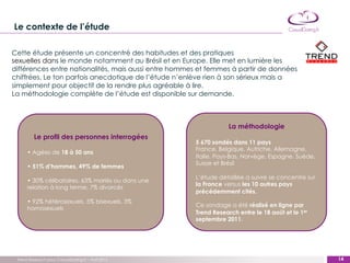 Le contexte de l’étude

Cette étude présente un concentré des habitudes et des pratiques
sexuelles dans le monde notamment au Brésil et en Europe. Elle met en lumière les
différences entre nationalités, mais aussi entre hommes et femmes à partir de données
chiffrées. Le ton parfois anecdotique de l’étude n’enlève rien à son sérieux mais a
simplement pour objectif de la rendre plus agréable à lire.
La méthodologie complète de l’étude est disponible sur demande.



                                                                  La méthodologie
         Le profil des personnes interrogées
                                                      5 670 sondés dans 11 pays
                                                      France, Belgique, Autriche, Allemagne,
      • Agées de 18 à 50 ans
                                                      Italie, Pays-Bas, Norvège, Espagne, Suède,
                                                      Suisse et Brésil
      • 51% d’hommes, 49% de femmes
                                                      L’étude détaillée à suivre se concentre sur
      • 30% célibataires, 63% mariés ou dans une
                                                      la France versus les 10 autres pays
      relation à long terme, 7% divorcés
                                                      précédemment cités.
      • 92% hétérosexuels, 5% bisexuels, 3%
                                                      Ce sondage a été réalisé en ligne par
      homosexuels
                                                      Trend Research entre le 18 août et le 1er
                                                      septembre 2011.




 Trend Research pour CasualDating.fr – Avril 2012                                                     14
                                                                                                    ‹#›
 