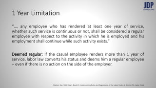 1 Year Limitation
“…. any employee who has rendered at least one year of service,
whether such service is continuous or not, shall be considered a regular
employee with respect to the activity in which he is employed and his
employment shall continue while such activity exists.”
Deemed regular: If the casual employee renders more than 1 year of
service, labor law converts his status and deems him a regular employee
– even if there is no action on the side of the employer.
Citation: Sec. 5(b), Rule I, Book VI, Implementing Rules and Regulations of the Labor Code; cf. Article 294, Labor Code
 