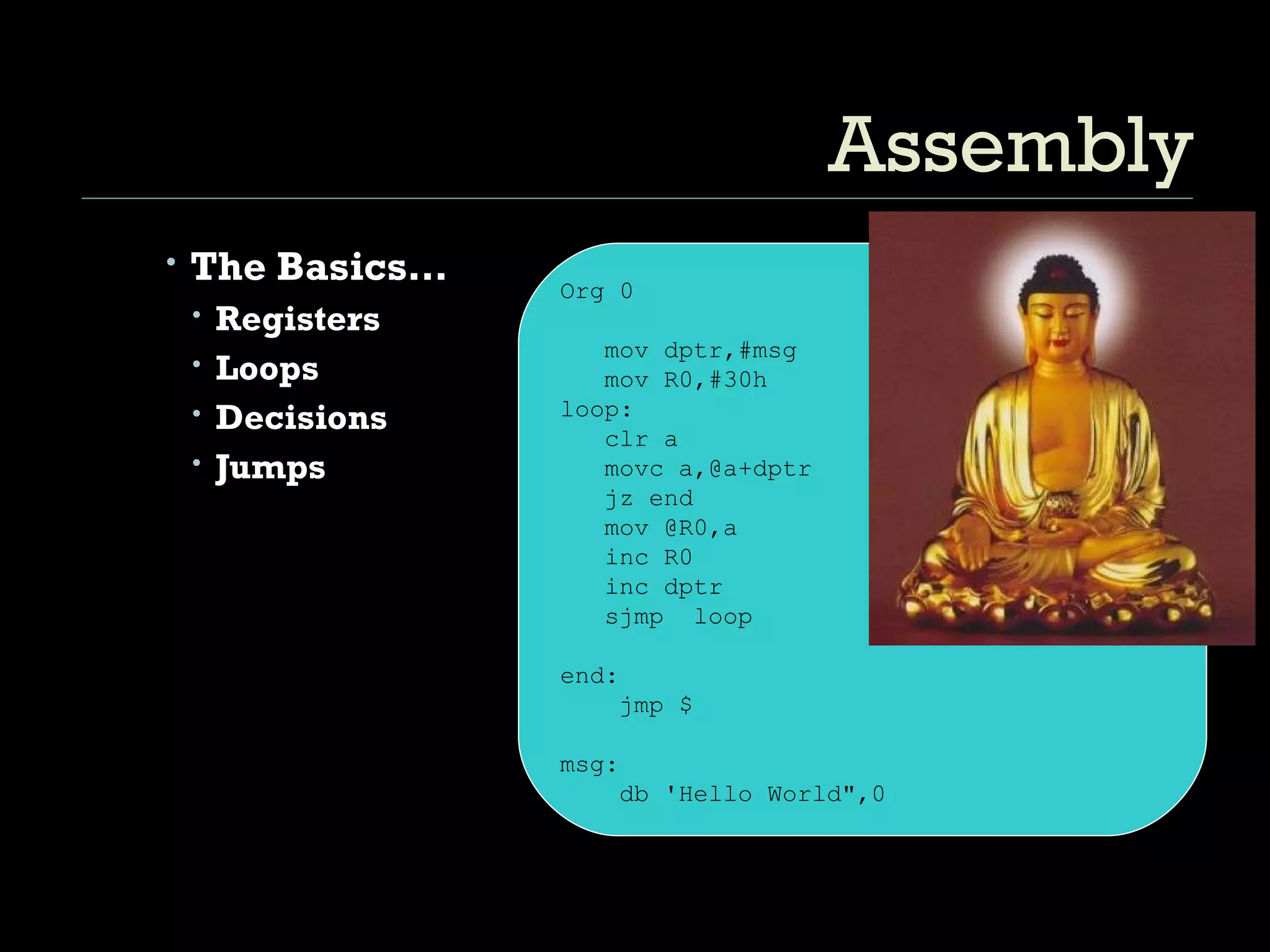 Assembly The Basics… Registers Loops Decisions Jumps Org 0 mov dptr,#msg mov R0,#30h  loop: clr a movc a,@a+dptr jz end mov @R0,a inc R0 inc dptr sjmp  loop end: jmp $ msg: db 'Hello World",0 
