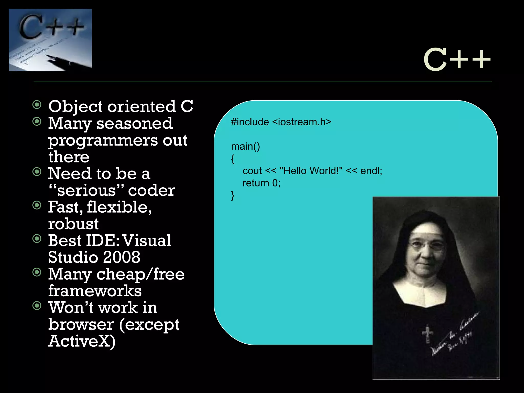 C++ Object oriented C Many seasoned programmers out there Need to be a “serious” coder Fast, flexible, robust Best IDE: Visual Studio 2008 Many cheap/free frameworks Won’t work in browser (except ActiveX) #include <iostream.h> main() { cout << "Hello World!" << endl; return 0; } 