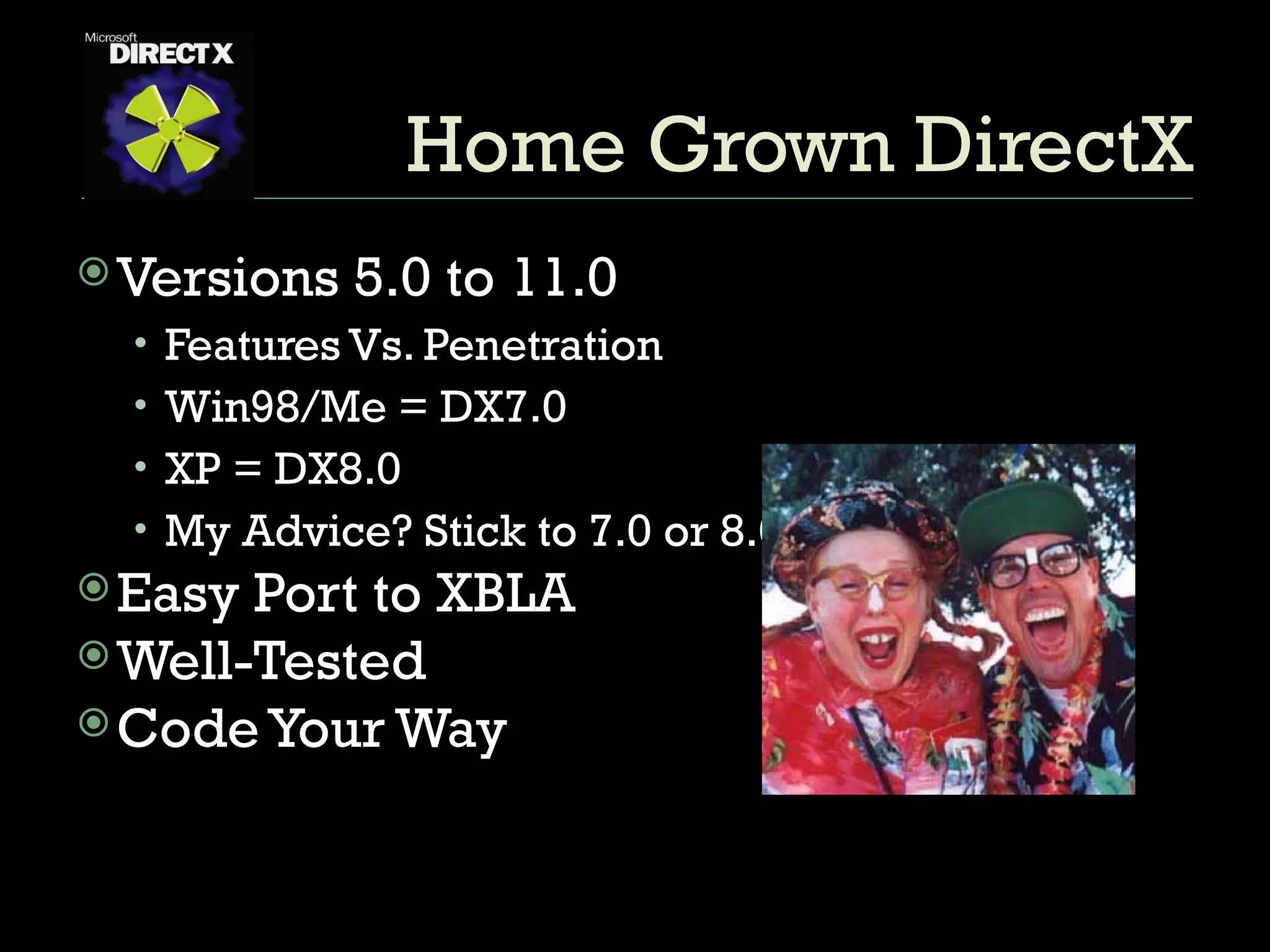 Home Grown DirectX Versions 5.0 to 11.0 Features Vs. Penetration Win98/Me = DX7.0 XP = DX8.0 My Advice? Stick to 7.0 or 8.0 Easy Port to XBLA Well-Tested Code Your Way 