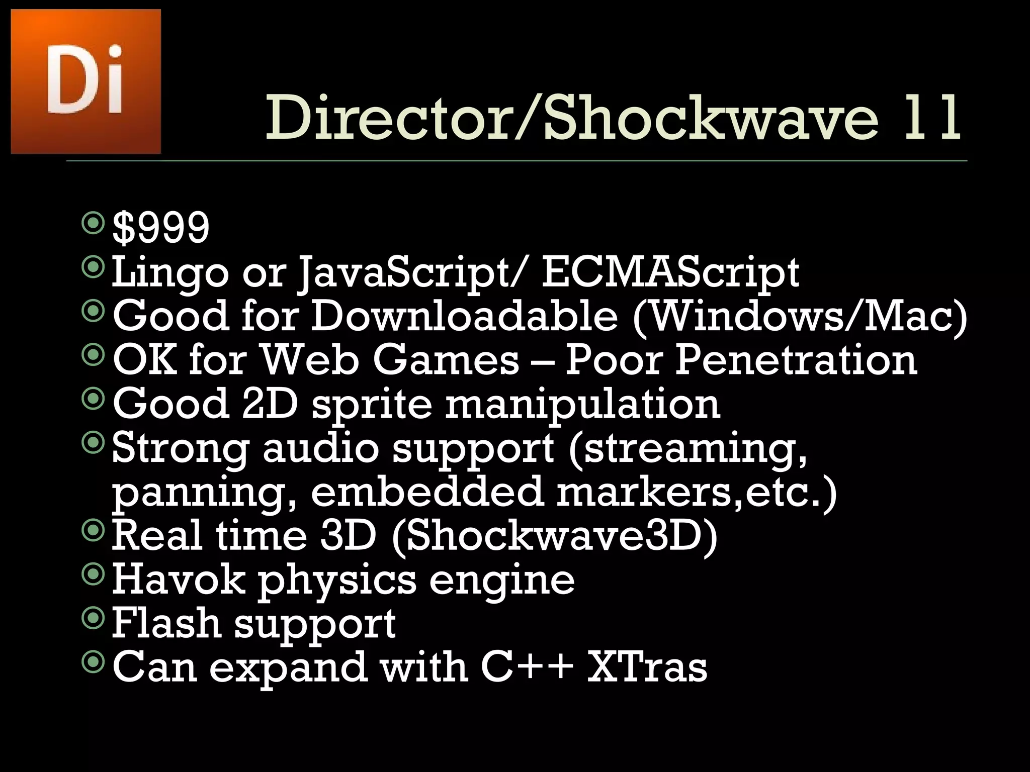 Director/Shockwave 11 $999  Lingo or JavaScript/ ECMAScript Good for Downloadable (Windows/Mac) OK for Web Games – Poor Penetration Good 2D sprite manipulation Strong audio support (streaming, panning, embedded markers,etc.) Real time 3D (Shockwave3D)  Havok physics engine Flash support Can expand with C++ XTras 