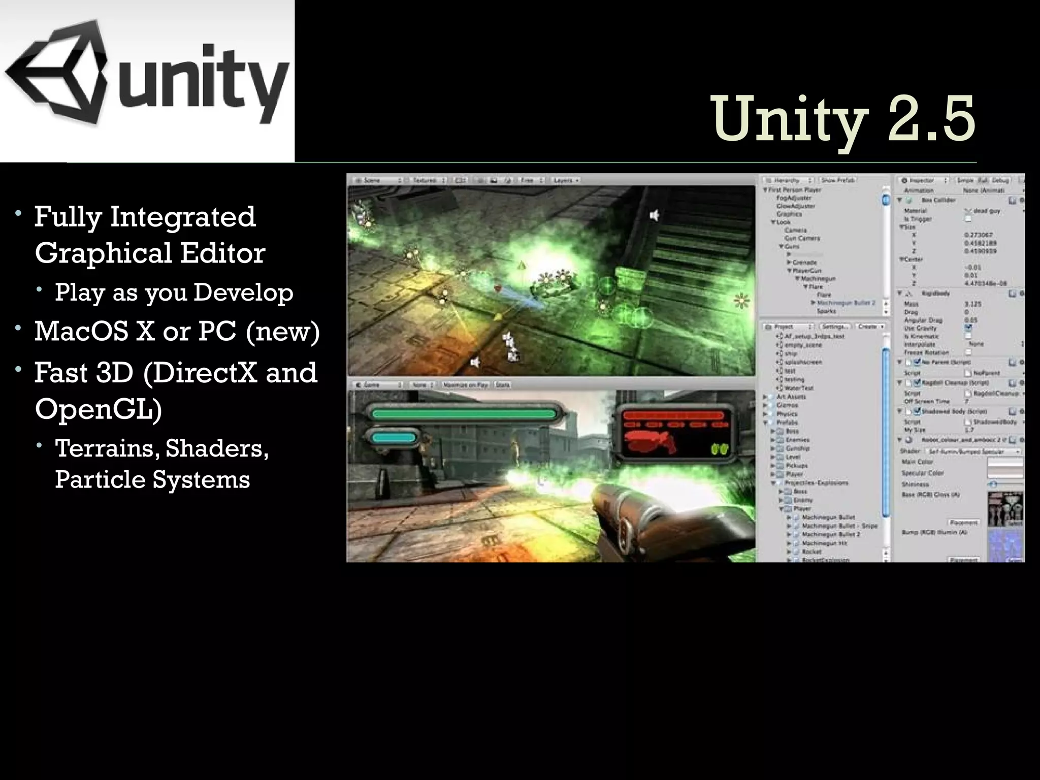 Unity 2.5 Fully Integrated Graphical Editor Play as you Develop MacOS X or PC (new) Fast 3D (DirectX and OpenGL) Terrains, Shaders, Particle Systems 
