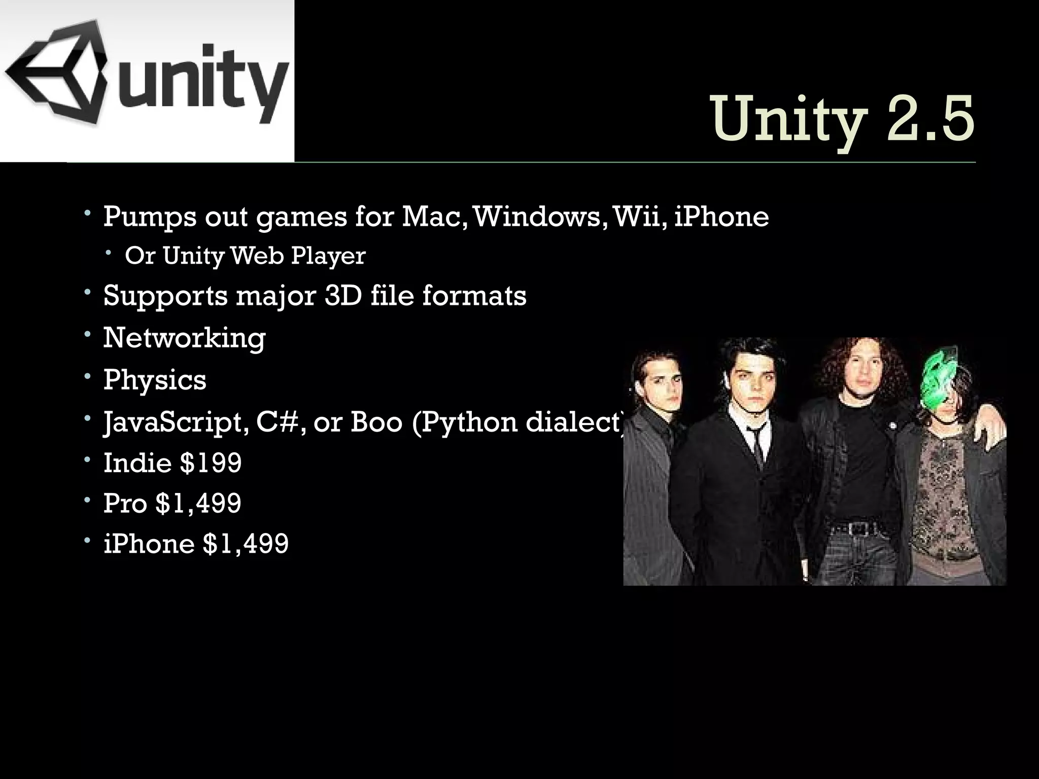 Unity 2.5 Pumps out games for Mac, Windows, Wii, iPhone Or Unity Web Player Supports major 3D file formats Networking Physics JavaScript, C#, or Boo (Python dialect) Indie $199 Pro $1,499 iPhone $1,499 