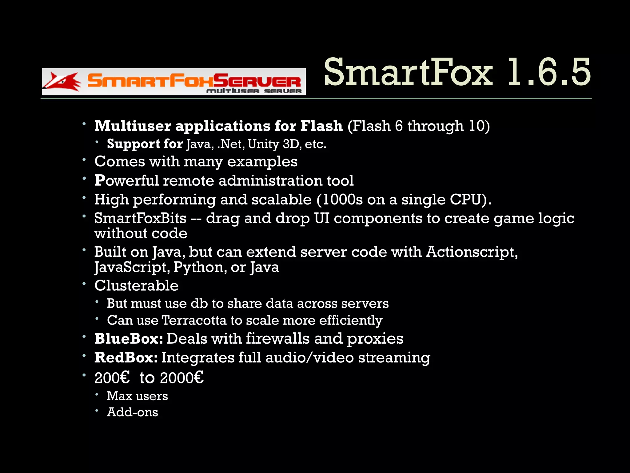 SmartFox 1.6.5 Multiuser applications for Flash  (Flash 6 through 10) Support for  Java, .Net, Unity 3D, etc. Comes with many examples P owerful remote administration tool High performing and scalable (1000s on a single CPU). SmartFoxBits -- drag and drop UI components to create game logic without code Built on Java, but can extend server code with Actionscript, JavaScript, Python, or Java Clusterable But must use db to share data across servers Can use Terracotta to scale more efficiently BlueBox:  Deals with  firewalls and proxies RedBox:  Integrates full audio/video streaming 200 €  to  2000 € Max users Add-ons 