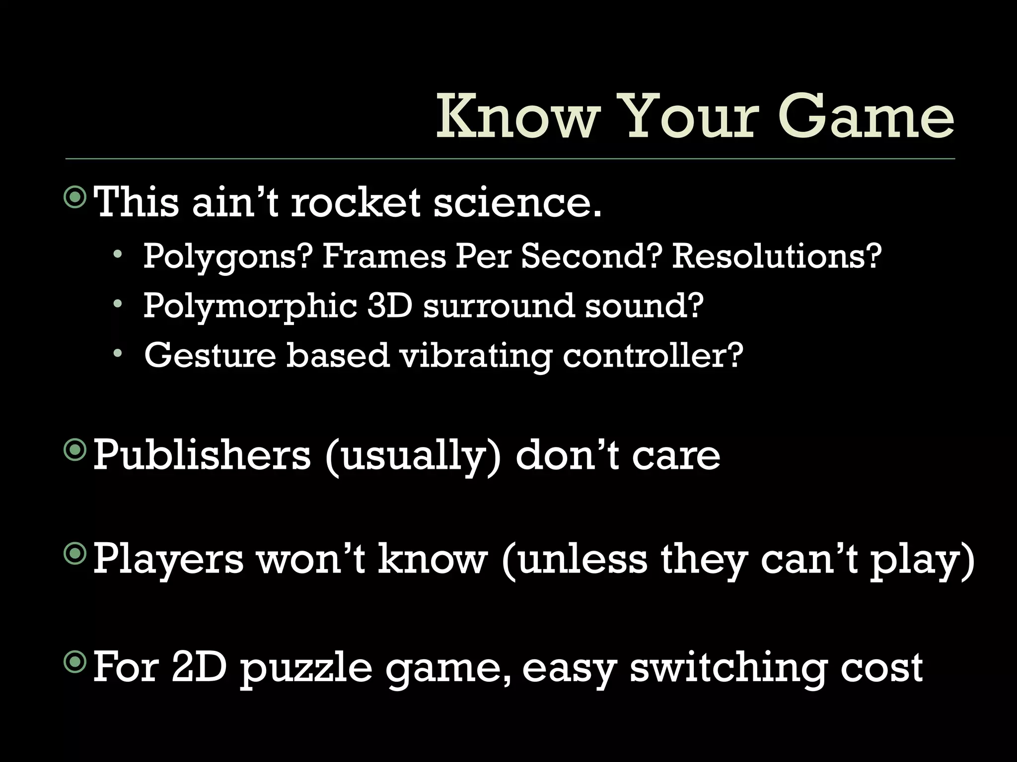 This ain’t rocket science. Polygons? Frames Per Second? Resolutions? Polymorphic 3D surround sound? Gesture based vibrating controller? Publishers (usually) don’t care Players won’t know (unless they can’t play) For 2D puzzle game, easy switching cost Know Your Game 