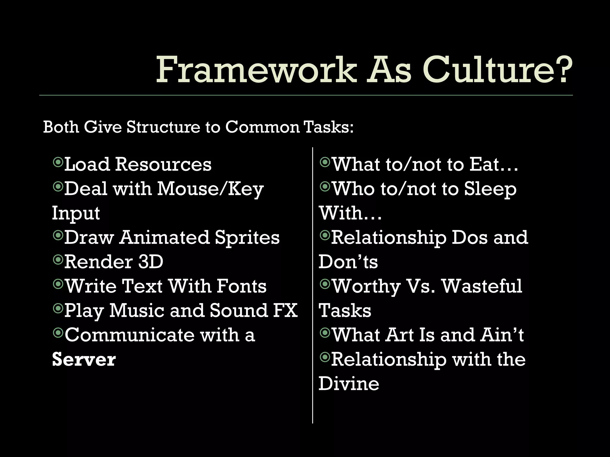 Framework As Culture? Both Give Structure to Common Tasks: What to/not to Eat… Who to/not to Sleep With… Relationship Dos and Don’ts Worthy Vs. Wasteful Tasks What Art Is and Ain’t Relationship with the Divine Load Resources Deal with Mouse/Key Input  Draw Animated Sprites  Render 3D Write Text With Fonts  Play Music and Sound FX  Communicate with a  Server 