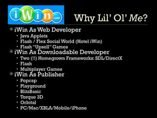 Why Lil’ Ol’  Me ? iWin As Web Developer Java Applets Flash / Flex Social World (Hotel iWin) Flash “Upsell” Games iWin As Downloadable Developer Two (!!) Homegrown Frameworks: SDL/DirectX Flash Multiplayer Games iWin As Publisher Popcap Playground BlitzBasic Torque 3D Orbital PC/Mac/XBLA/Mobile/iPhone 