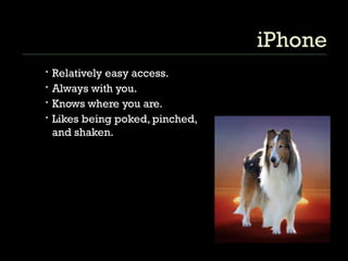 iPhone Relatively easy access. Always with you. Knows where you are. Likes being poked, pinched, and shaken. 