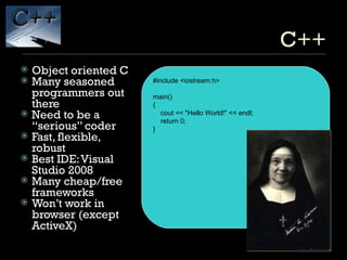 C++ Object oriented C Many seasoned programmers out there Need to be a “serious” coder Fast, flexible, robust Best IDE: Visual Studio 2008 Many cheap/free frameworks Won’t work in browser (except ActiveX) #include <iostream.h> main() { cout << &quot;Hello World!&quot; << endl; return 0; } 