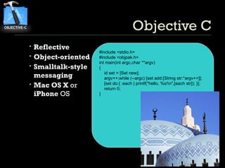 Objective C Reflective Object-oriented Smalltalk-style messaging Mac OS X  or  iPhone  OS #include <stdio.h> #include <objpak.h> int main(int argc,char **argv) { id set = [Set new]; argv++;while (--argc) [set add:[String str:*argv++]]; [set do:{ :each | printf(&quot;hello, %s!\n&quot;,[each str]); }]; return 0; } 