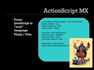 ActionScript MX From JavaScript to “real” language Flash / Flex _root.createTextField(&quot;mytext&quot;,1,100,100,300,100); mytext.multiline = true; mytext.wordWrap = true; mytext.border = false; myformat = new TextFormat(); myformat.color = 0xff0000; myformat.bullet = false; myformat.underline = true; mytext.text = &quot;Hello World!&quot;; mytext.setTextFormat(myformat); 