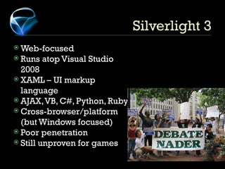 Silverlight 3 Web-focused Runs atop Visual Studio 2008 XAML – UI markup language AJAX, VB, C#, Python, Ruby Cross-browser/platform (but Windows focused) Poor penetration Still unproven for games 