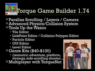 Torque Game Builder 1.74 Parallax Scrolling / Layers / Camera Advanced Physics/Collision System Tools Up the Wazoo Tile Editor LinkPoint Editor / Collision Polygon Editor Particle Editor GUI Editor Level Editor Genre Kits ($40-$100) (isometric adventure, platform,  strategy, side-scrolling shooter...) Multiplayer with TorqueNet 