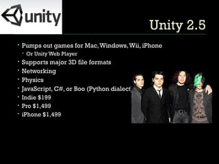 Unity 2.5 Pumps out games for Mac, Windows, Wii, iPhone Or Unity Web Player Supports major 3D file formats Networking Physics JavaScript, C#, or Boo (Python dialect) Indie $199 Pro $1,499 iPhone $1,499 