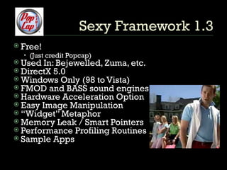 Sexy Framework 1.3 Free!  (Just credit Popcap) Used In: Bejewelled, Zuma, etc. DirectX 5.0 Windows Only (98 to Vista) FMOD and BASS sound engines.  Hardware Acceleration Option Easy Image Manipulation “ Widget” Metaphor Memory Leak / Smart Pointers Performance Profiling Routines Sample Apps 