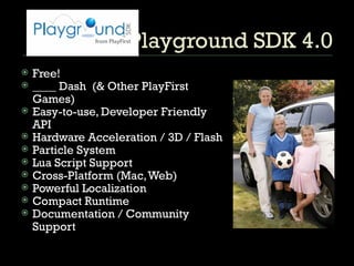 Playground SDK 4.0 Free! ____ Dash  (& Other PlayFirst Games) Easy-to-use, Developer Friendly API  Hardware Acceleration / 3D / Flash Particle System Lua Script Support Cross-Platform (Mac, Web) Powerful Localization  Compact Runtime Documentation / Community Support 