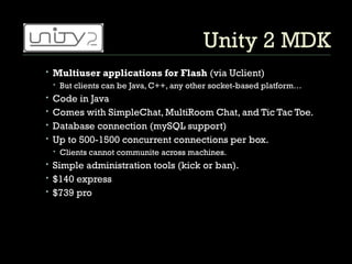 Unity 2 MDK Multiuser applications for Flash  (via Uclient) But clients can be Java, C++, any other socket-based platform… Code in Java Comes with SimpleChat, MultiRoom Chat, and Tic Tac Toe.  Database connection (mySQL support) Up to 500-1500 concurrent connections per box. Clients cannot communite across machines. Simple administration tools (kick or ban).  $140 express $739 pro 