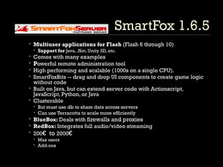 SmartFox 1.6.5 Multiuser applications for Flash  (Flash 6 through 10) Support for  Java, .Net, Unity 3D, etc. Comes with many examples P owerful remote administration tool High performing and scalable (1000s on a single CPU). SmartFoxBits -- drag and drop UI components to create game logic without code Built on Java, but can extend server code with Actionscript, JavaScript, Python, or Java Clusterable But must use db to share data across servers Can use Terracotta to scale more efficiently BlueBox:  Deals with  firewalls and proxies RedBox:  Integrates full audio/video streaming 200 €  to  2000 € Max users Add-ons 