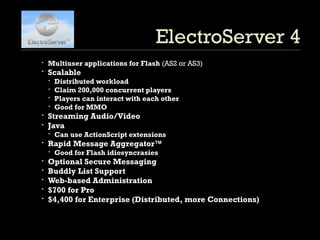 ElectroServer 4 Multiuser applications for Flash  (AS2 or AS3) Scalable  Distributed workload Claim 200,000 concurrent players Players can interact with each other Good for MMO Streaming Audio/Video Java Can use ActionScript extensions Rapid Message Aggregator™ Good for Flash idiosyncrasies Optional Secure Messaging Buddly List Support Web-based Administration $700 for Pro $4,400 for Enterprise (Distributed, more Connections) 