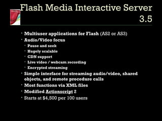 Flash Media Interactive Server 3.5 Multiuser applications for Flash  (AS2 or AS3) Audio/Video focus Pause and seek Hugely scalable CDN support Live video / webcam recording Encrypted streaming Simple interface for streaming audio/video, shared objects, and remote procedure calls Most functions via XML files Modified  Actionscript  2 Starts at $4,500 per 100 users 