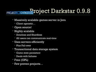 Project Darkstar 0.9.8 Massively scalable games server in Java Client agnostic… Open source! Highly scalable Zoneless and Shardless All users can communicate real-time Uses servers efficiently Plus Fail-over Transactional data storage system Game state persistent Deals with failures Free (GPL) Few proven projects… 