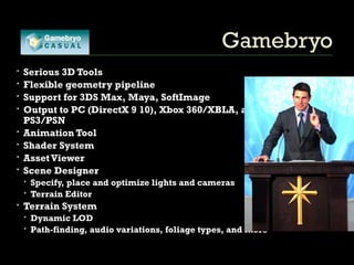 Gamebryo Serious 3D Tools Flexible geometry pipeline Support for 3DS Max, Maya, SoftImage Output to PC (DirectX 9 10), Xbox 360/XBLA, and PS3/PSN  Animation Tool Shader System Asset Viewer Scene Designer Specify, place and optimize lights and cameras  Terrain Editor Terrain System Dynamic LOD Path-finding, audio variations, foliage types, and more 