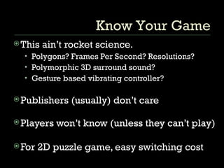 This ain’t rocket science. Polygons? Frames Per Second? Resolutions? Polymorphic 3D surround sound? Gesture based vibrating controller? Publishers (usually) don’t care Players won’t know (unless they can’t play) For 2D puzzle game, easy switching cost Know Your Game 