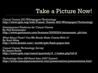 Take a Picture Now! Casual Games SIG/Whitepaper/Technology http://www.igda.org/wiki/Casual_Games_SIG/Whitepaper/Technology Development Platforms for Casual Games By Phil Steinmeyer  http://www.gamasutra.com/features/20050324/steinmeyer_pfv.htm What About Flash? Can We Really Make Games With It? By Scott Bilas http://www.drizzle.com/~scottb/gdc/flash-paper.htm Casual Games Technology Survey By James Smith http://www.igda.org/casual/quarterly/2_1/index.php?id=8 Technology Face-Off Panel from 2007 Summit http://www.casualgamessummit.com/presentations/presentations.html 
